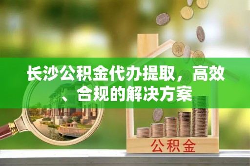 长葛长沙公积金代办提取，高效、合规的解决方案