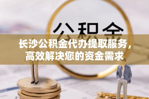 长葛长沙公积金代办提取服务，高效解决您的资金需求