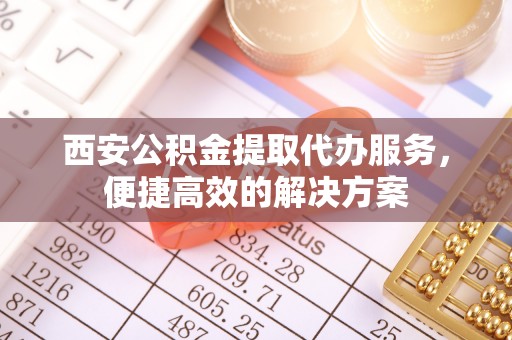 长葛西安公积金提取代办服务，便捷高效的解决方案