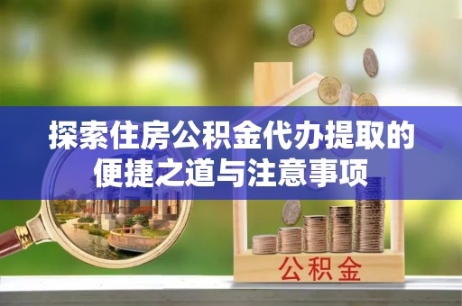 长葛探索住房公积金代办提取的便捷之道与注意事项