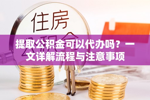 长葛提取公积金可以代办吗？一文详解流程与注意事项