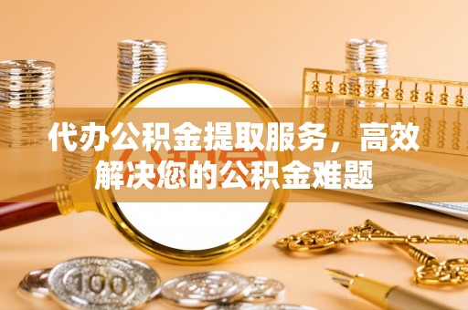 长葛代办公积金提取服务，高效解决您的公积金难题