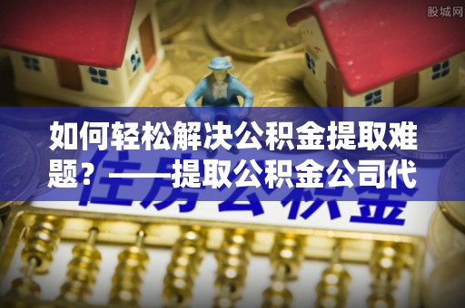 长葛如何轻松解决公积金提取难题？——提取公积金公司代办服务详解