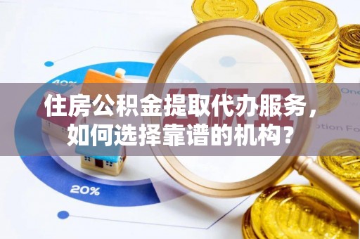 长葛住房公积金提取代办服务，如何选择靠谱的机构？