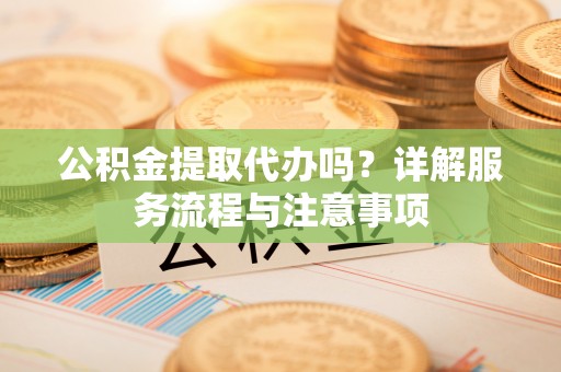 长葛公积金提取代办吗？详解服务流程与注意事项