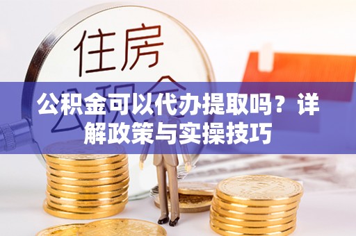 长葛公积金可以代办提取吗？详解政策与实操技巧