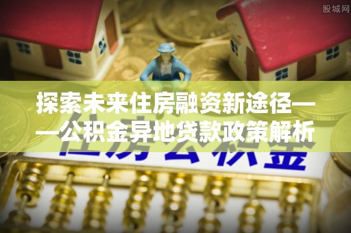 长葛探索未来住房融资新途径——公积金异地贷款政策解析与实践