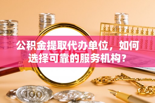 长葛公积金提取代办单位，如何选择可靠的服务机构？