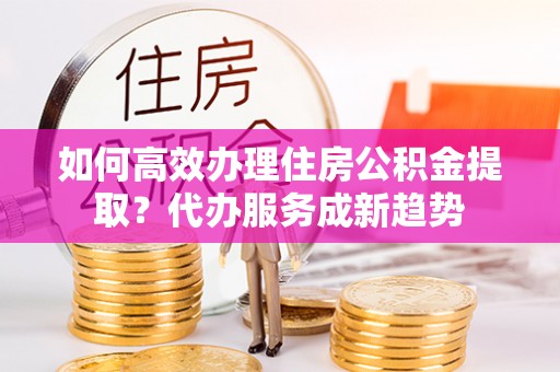 长葛如何高效办理住房公积金提取？代办服务成新趋势