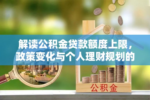 长葛解读公积金贷款额度上限，政策变化与个人理财规划的影响