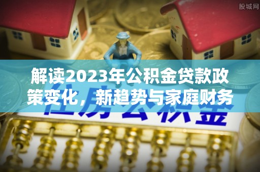 长葛解读2023年公积金贷款政策变化，新趋势与家庭财务规划的影响