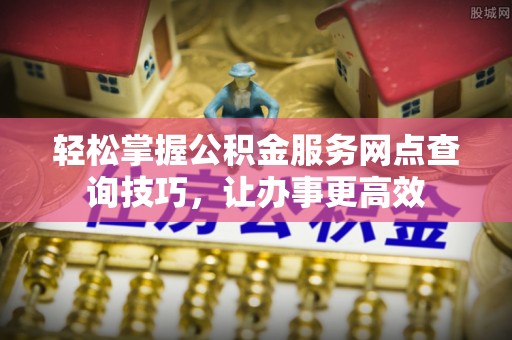 长葛轻松掌握公积金服务网点查询技巧，让办事更高效