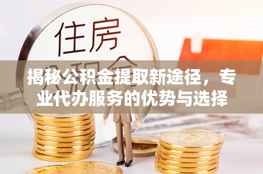 长葛揭秘公积金提取新途径，专业代办服务的优势与选择