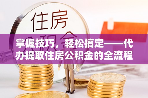 长葛掌握技巧，轻松搞定——代办提取住房公积金的全流程解析