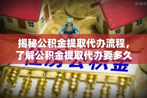 长葛揭秘公积金提取代办流程，了解公积金提取代办要多久的关键因素