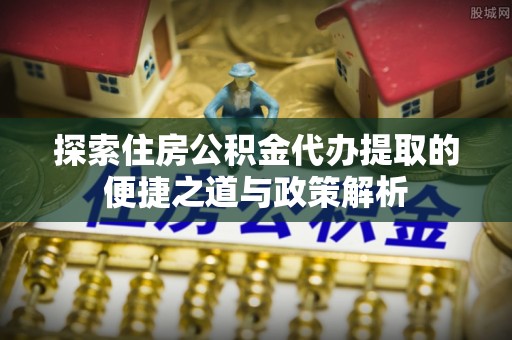 长葛探索住房公积金代办提取的便捷之道与政策解析