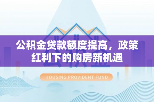 长葛公积金贷款额度提高，政策红利下的购房新机遇
