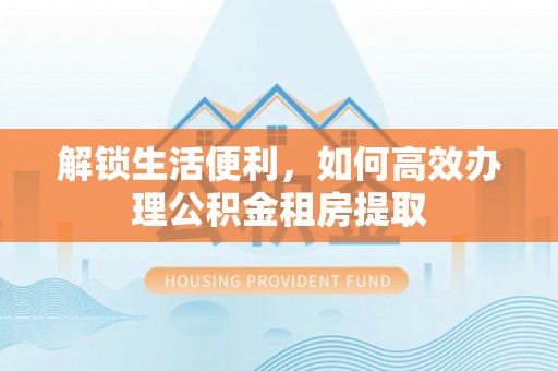 长葛解锁生活便利，如何高效办理公积金租房提取