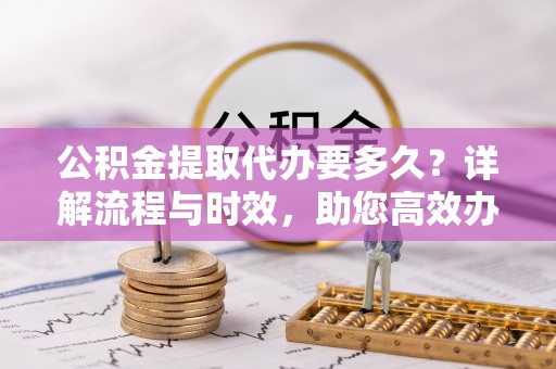 长葛公积金提取代办要多久？详解流程与时效，助您高效办理