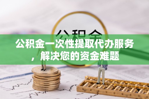 长葛公积金一次性提取代办服务，解决您的资金难题