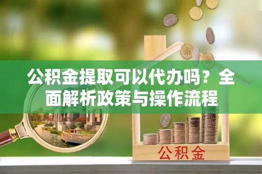 长葛公积金提取可以代办吗？全面解析政策与操作流程