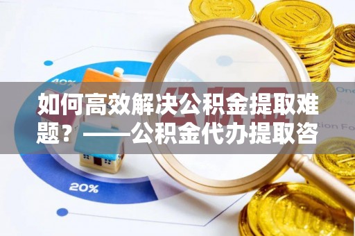长葛如何高效解决公积金提取难题？——公积金代办提取咨询服务全解析