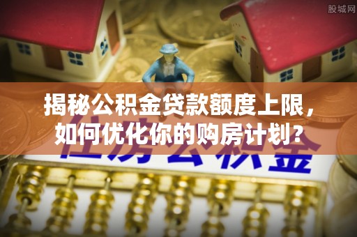 长葛揭秘公积金贷款额度上限，如何优化你的购房计划？