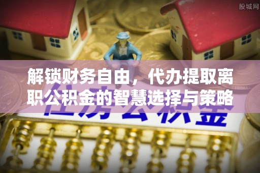 长葛解锁财务自由，代办提取离职公积金的智慧选择与策略