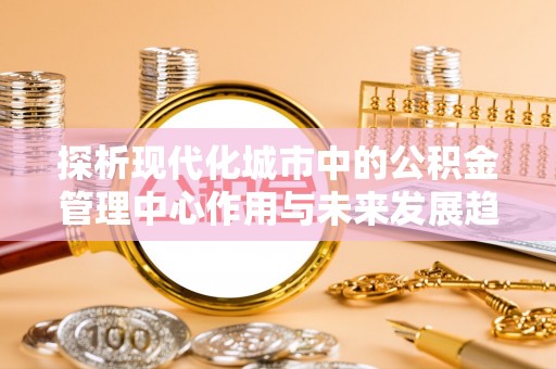 长葛探析现代化城市中的公积金管理中心作用与未来发展趋势