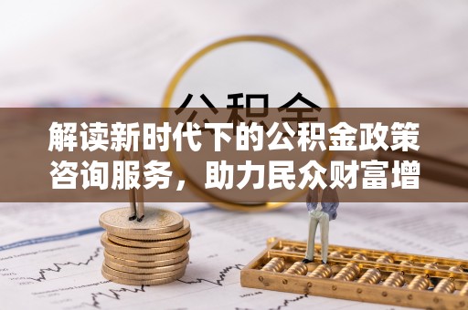 长葛解读新时代下的公积金政策咨询服务，助力民众财富增值与安居梦想