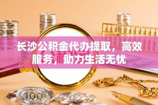 长葛长沙公积金代办提取，高效服务，助力生活无忧