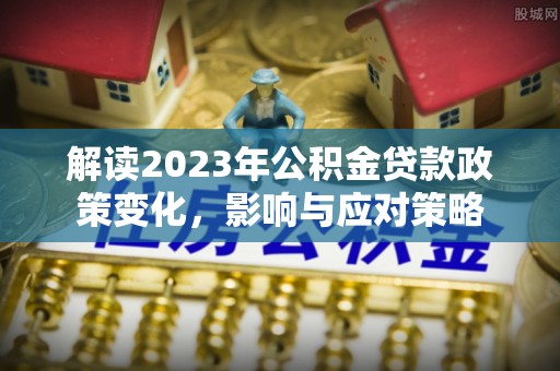 长葛解读2023年公积金贷款政策变化，影响与应对策略