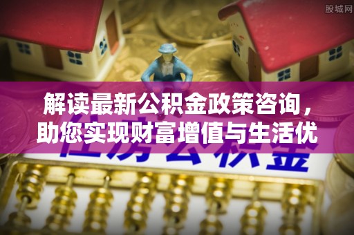 长葛解读最新公积金政策咨询，助您实现财富增值与生活优化