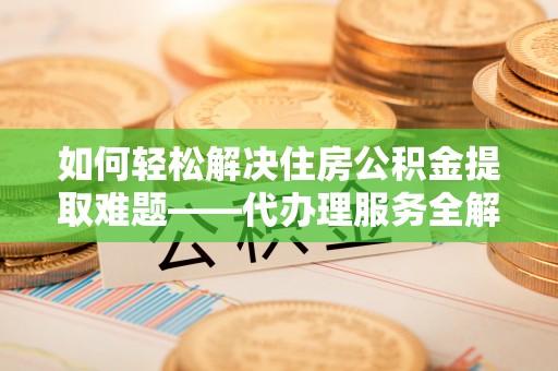 长葛如何轻松解决住房公积金提取难题——代办理服务全解析