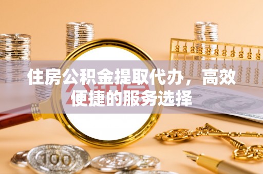 长葛住房公积金提取代办，高效便捷的服务选择