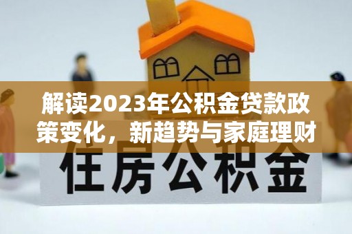 长葛解读2023年公积金贷款政策变化，新趋势与家庭理财规划