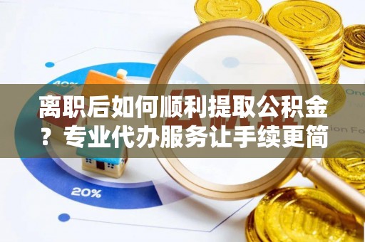 长葛离职后如何顺利提取公积金？专业代办服务让手续更简单