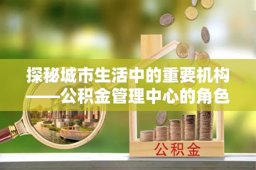 长葛探秘城市生活中的重要机构——公积金管理中心的角色与意义