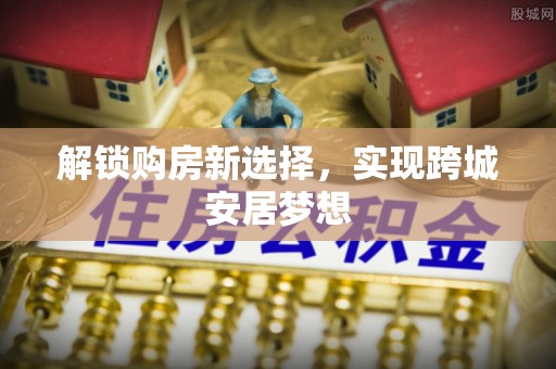 长葛解锁购房新选择，实现跨城安居梦想
