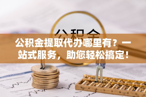 长葛公积金提取代办哪里有？一站式服务，助您轻松搞定！