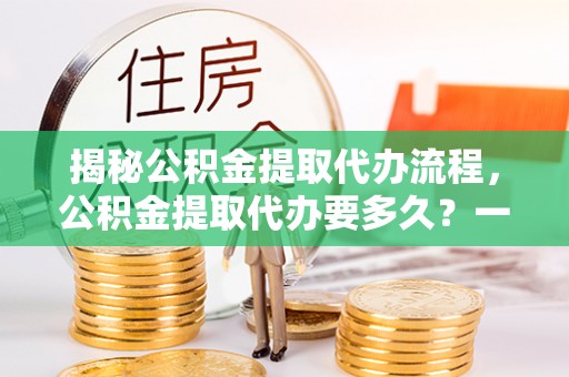 长葛揭秘公积金提取代办流程，公积金提取代办要多久？一文读懂