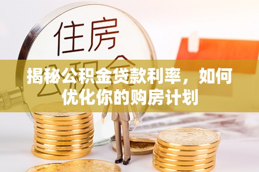 长葛揭秘公积金贷款利率，如何优化你的购房计划