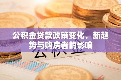 长葛公积金贷款政策变化，新趋势与购房者的影响