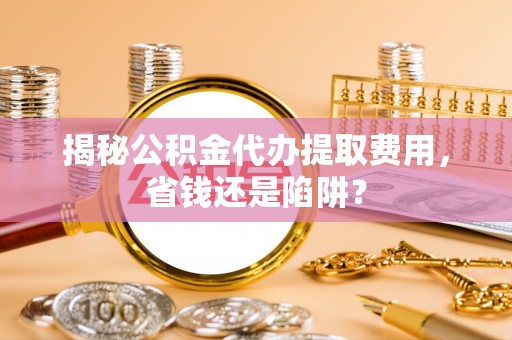 长葛揭秘公积金代办提取费用，省钱还是陷阱？