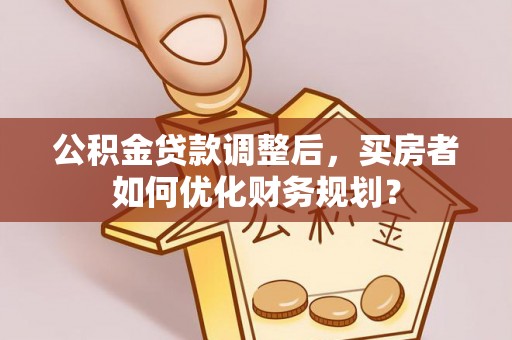 长葛公积金贷款调整后，买房者如何优化财务规划？