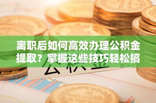 长葛离职后如何高效办理公积金提取？掌握这些技巧轻松搞定
