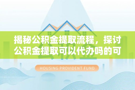 长葛揭秘公积金提取流程，探讨公积金提取可以代办吗的可行性与注意事项