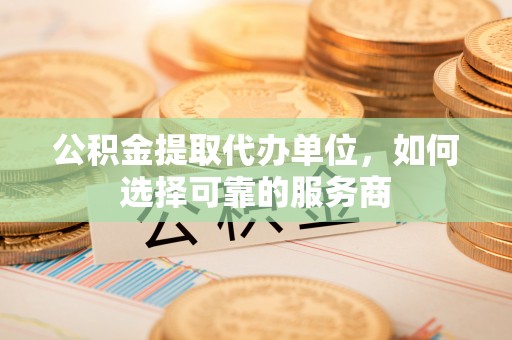 长葛公积金提取代办单位，如何选择可靠的服务商