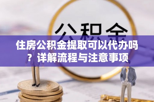 长葛住房公积金提取可以代办吗？详解流程与注意事项