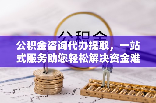 长葛公积金咨询代办提取，一站式服务助您轻松解决资金难题